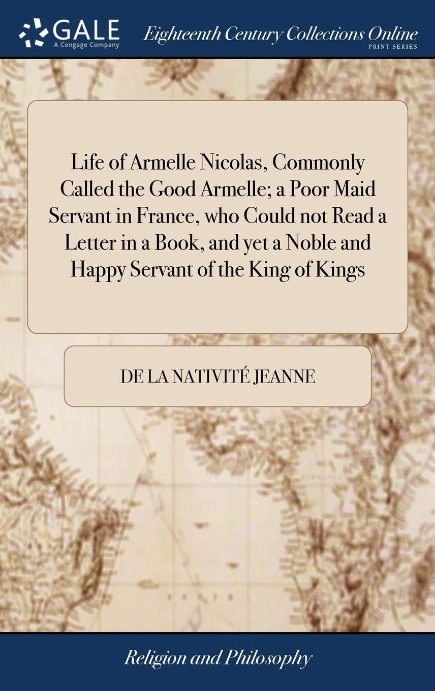 Life of Armelle Nicolas, Commonly Called the Good Armelle; a Poor Maid Servant in France, who Could not Read a Letter in a Book, and yet a Noble and Happy Servant of the King of Kings