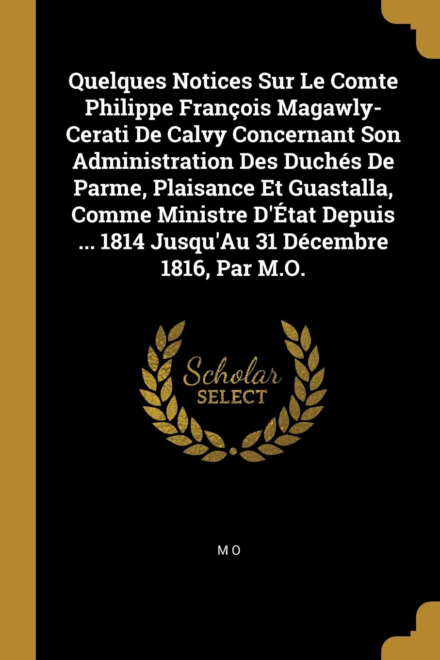 Quelques Notices Sur Le Comte Philippe François Magawly-Cerati de Calvy Concernant Son Administration Des Duchés de Parme, Plaisance Et Guastalla, ... ... 1814 Jusqu'au 31 Décembre 1816, Par M.O.