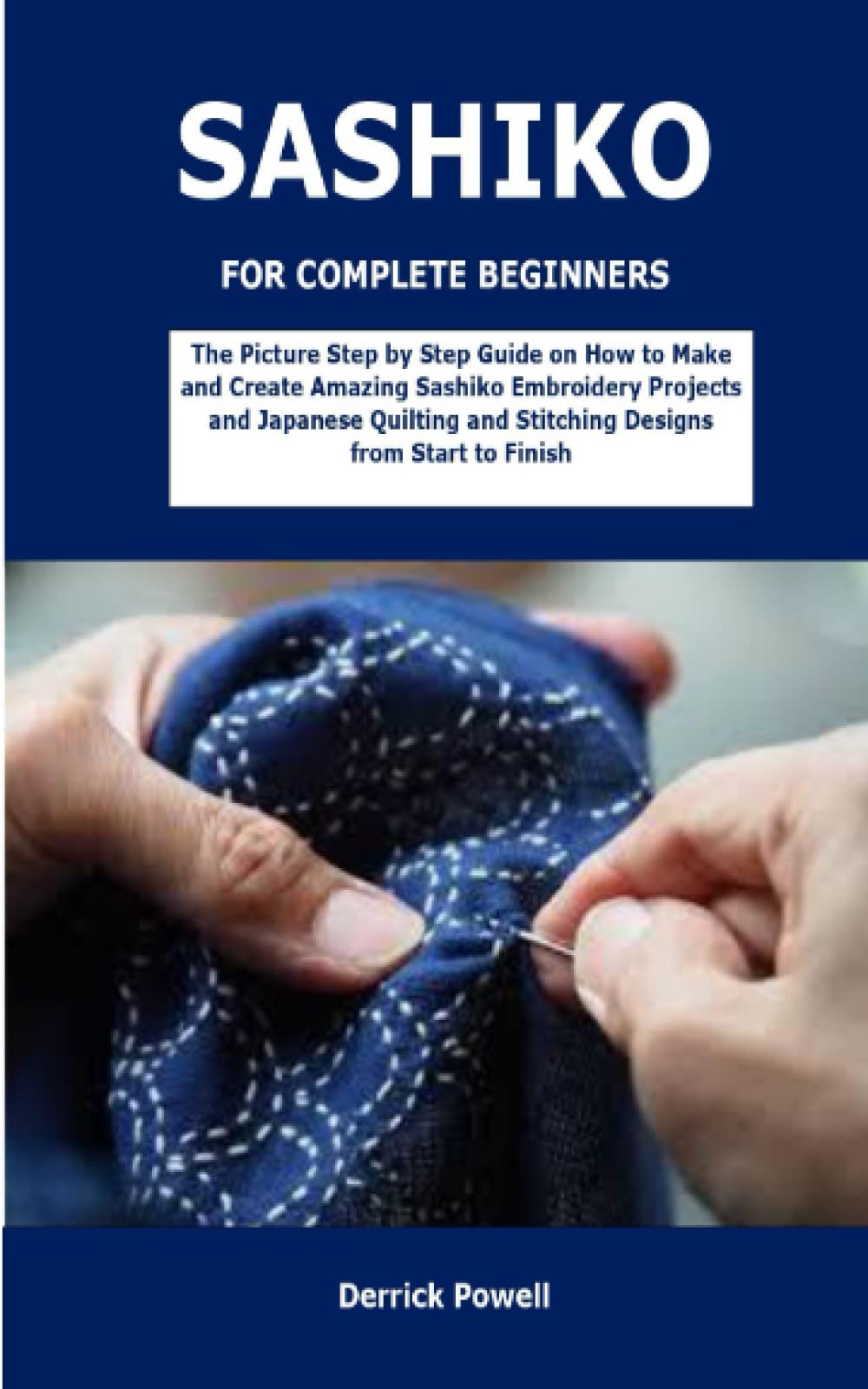 SASHIKO FOR COMPLETE BEGINNERS: The Picture Step by Step Guide on How to Make and Create Amazing Sashiko Embroidery Projects and Japanese Quilting and Stitching Designs from Start to Finish