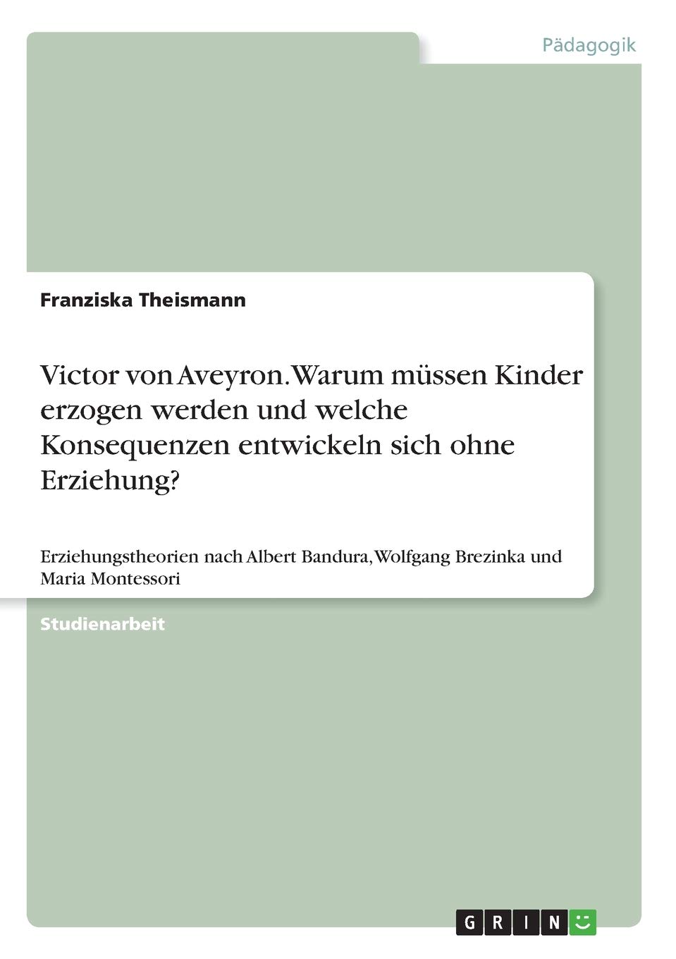 Victor von Aveyron. Warum müssen Kinder erzogen werden und welche Konsequenzen entwickeln sich ohne Erziehung?: Erziehungstheorien nach Albert Bandura, Wolfgang Brezinka und Maria Montessori