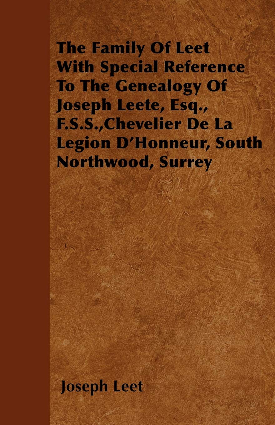 The Family Of Leet With Special Reference To The Genealogy Of Joseph Leete, Esq., F.S.S.,Chevelier De La Legion D'Honneur, South Northwood, Surrey