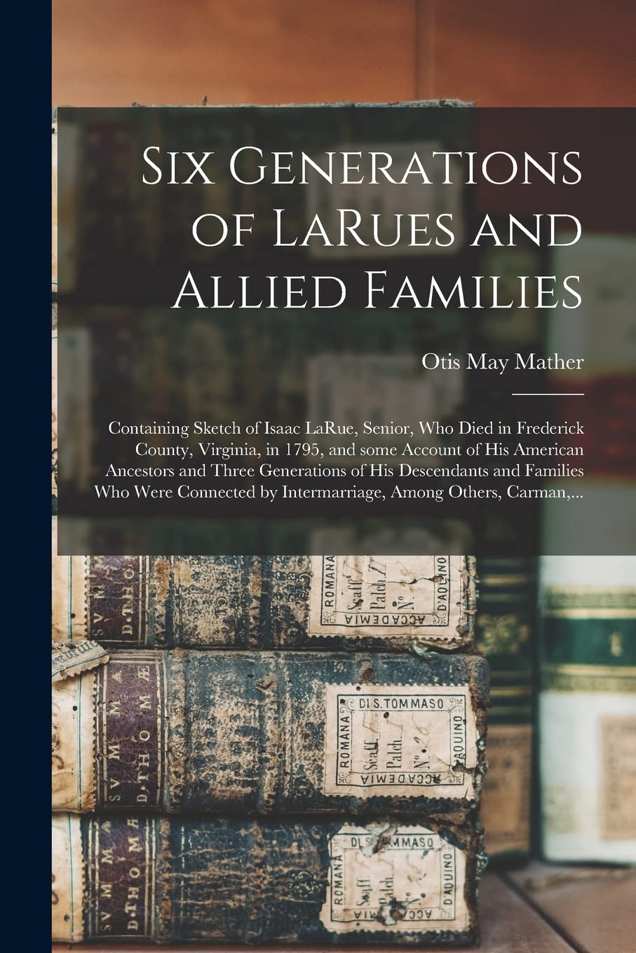 Six Generations of LaRues and Allied Families: Containing Sketch of Isaac LaRue, Senior, Who Died in Frederick County, Virginia, in 1795, and Some ... of His Descendants and Families Who Were...