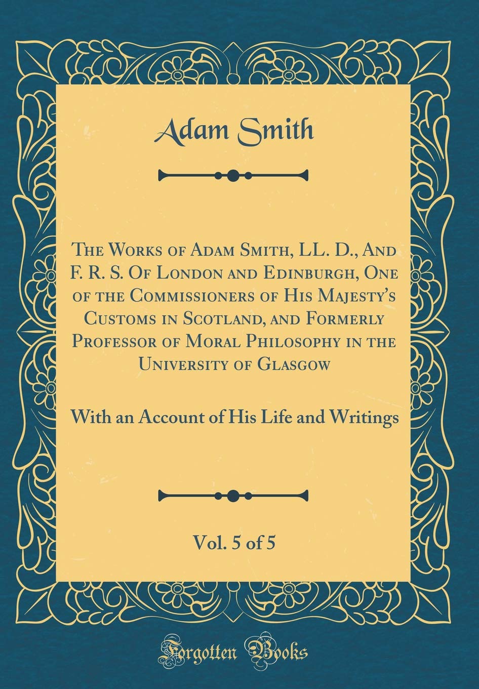 The Works of Adam Smith, LL. D., and F. R. S. of London and Edinburgh, One of the Commissioners of His Majesty's Customs in Scotland, and Formerly ... 5 of 5: With an Account of His Life and Wri