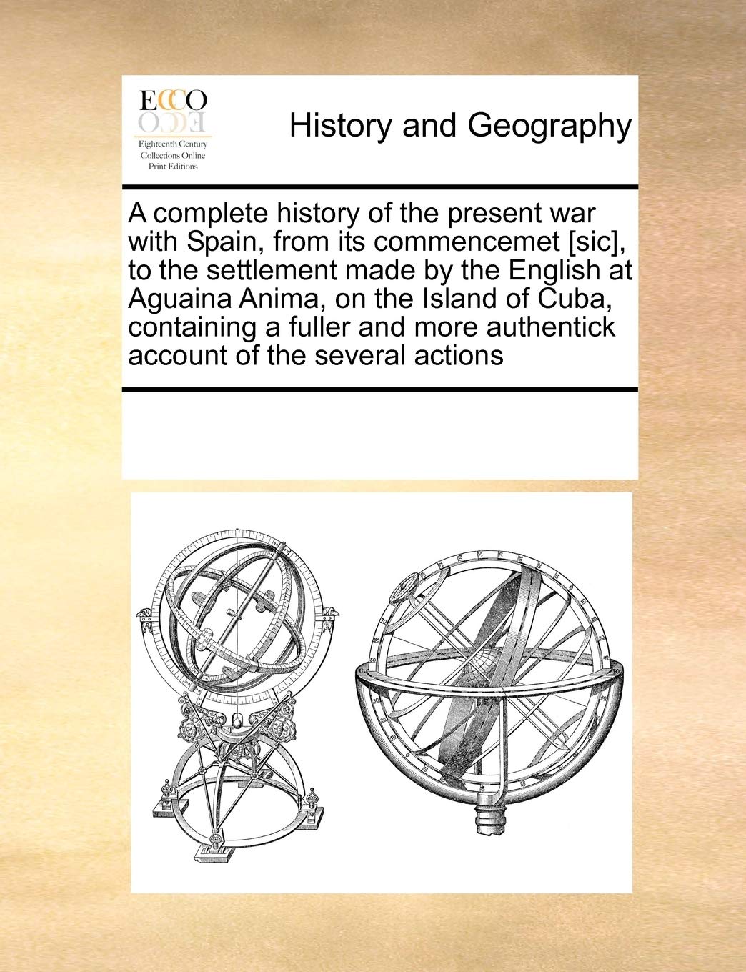 A complete history of the present war with Spain, from its commencemet [sic], to the settlement made by the English at Aguaina Anima, on the Island of ... authentick account of the several actions