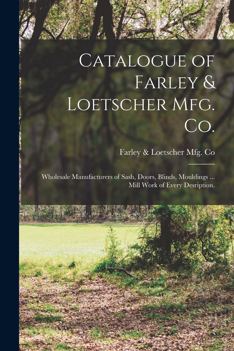 Catalogue of Farley & Loetscher Mfg. Co.: Wholesale Manufacturers of Sash, Doors, Blinds, Mouldings ... Mill Work of Every Desription.