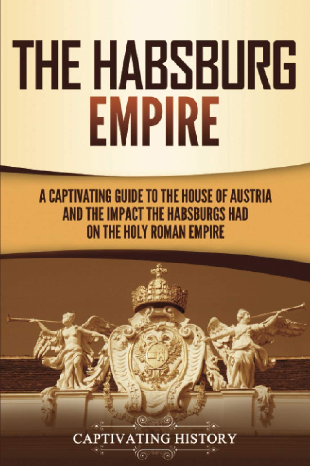 The Habsburg Empire: A Captivating Guide to the House of Austria and the Impact the Habsburgs Had on the Holy Roman Empire (Exploring Europe’s Past)