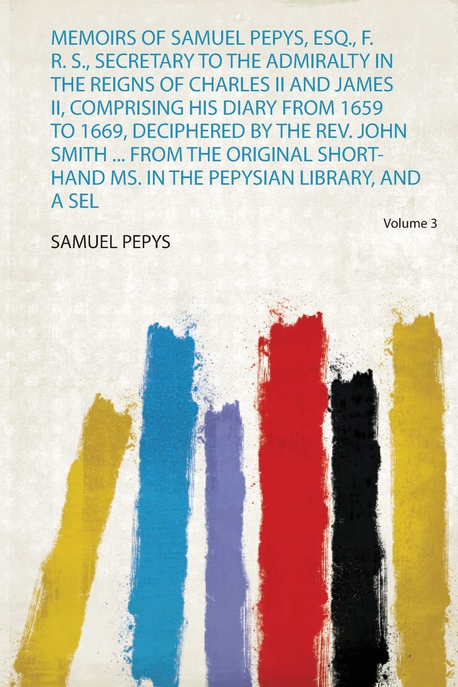 Memoirs of Samuel Pepys, Esq., F. R. S., Secretary to the Admiralty in the Reigns of Charles Ii and James Ii, Comprising His .... Smith ... from the Original Short-Hand Ms. in the Pepysian Library, and a Selection from His Private Correspondence Volume 3