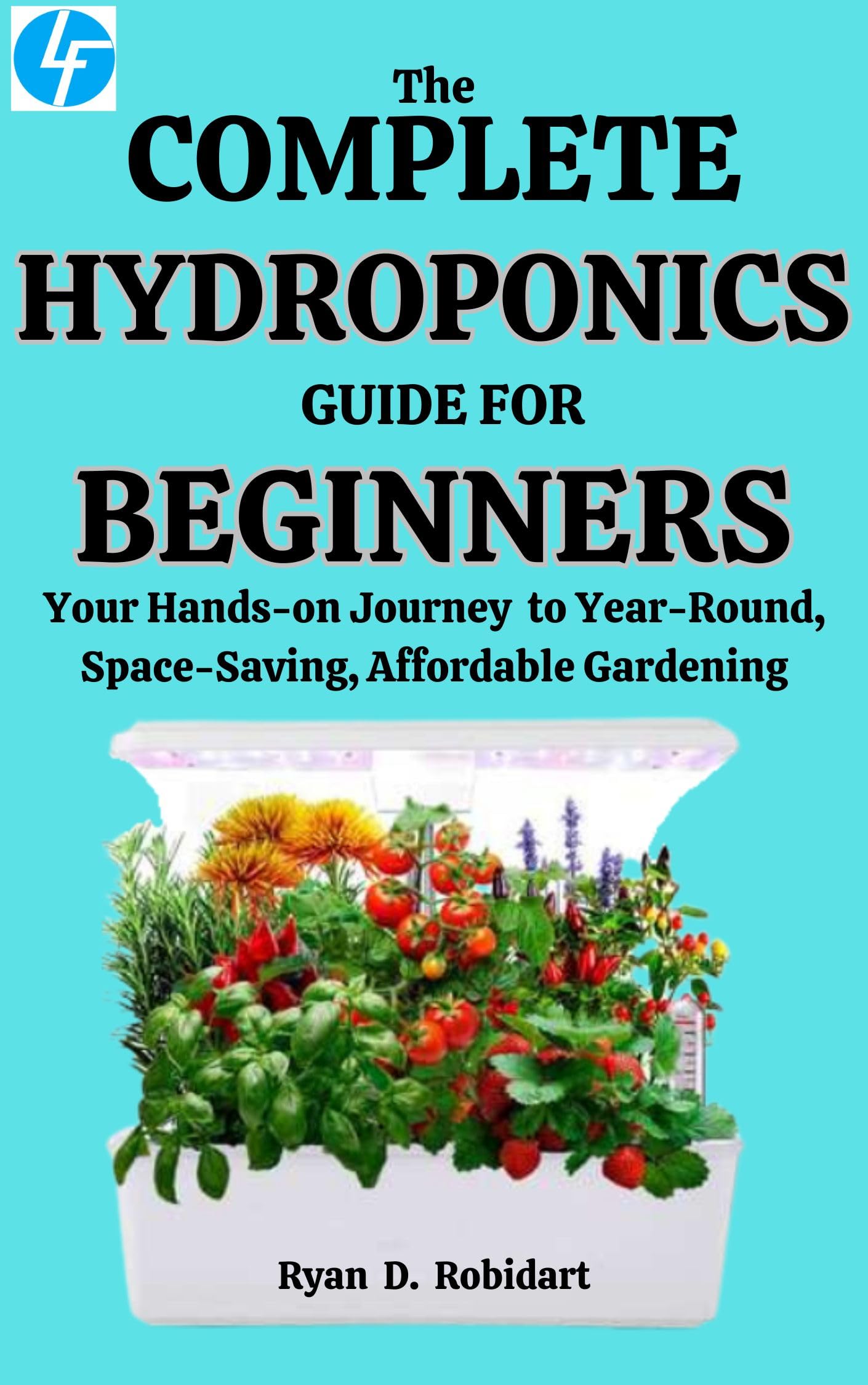 The Complete Hydroponics Guide For Beginners: Your Hands-on Journey to Year-Round, Space-Saving, Affordable Gardening