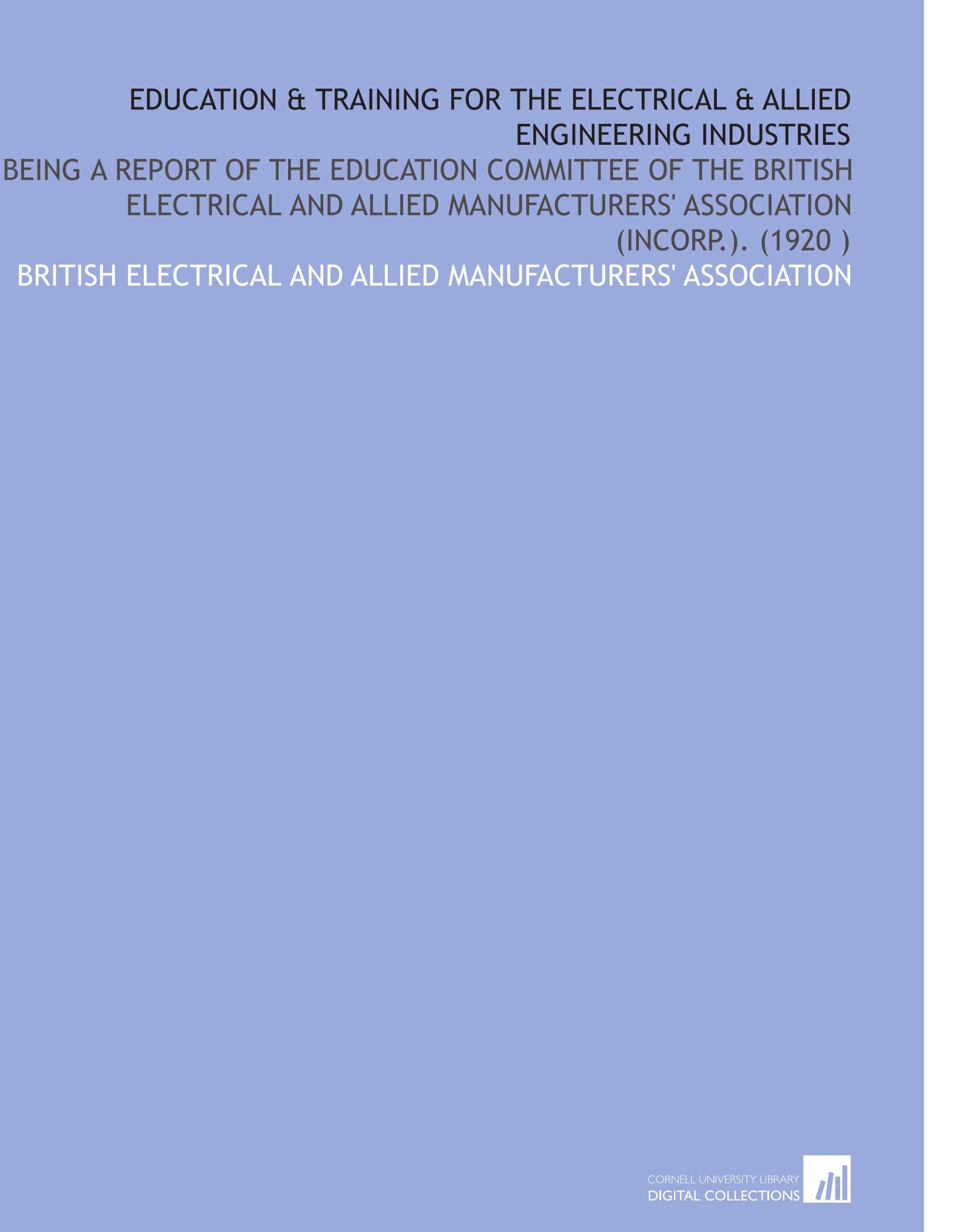 Education & Training for the Electrical & Allied Engineering Industries: Being a Report of the Education Committee of the British Electrical and Allied Manufacturers' Association (Incorp.). (1920 )