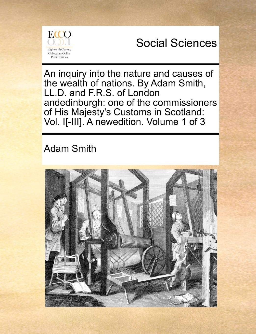 An Inquiry Into the Nature and Causes of the Wealth of Nations. by Adam Smith, LL.D. and F.R.S. of London Andedinburgh: One of the Commissioners of ... Vol. I[-III]. a Newedition. Volume 1 of 3