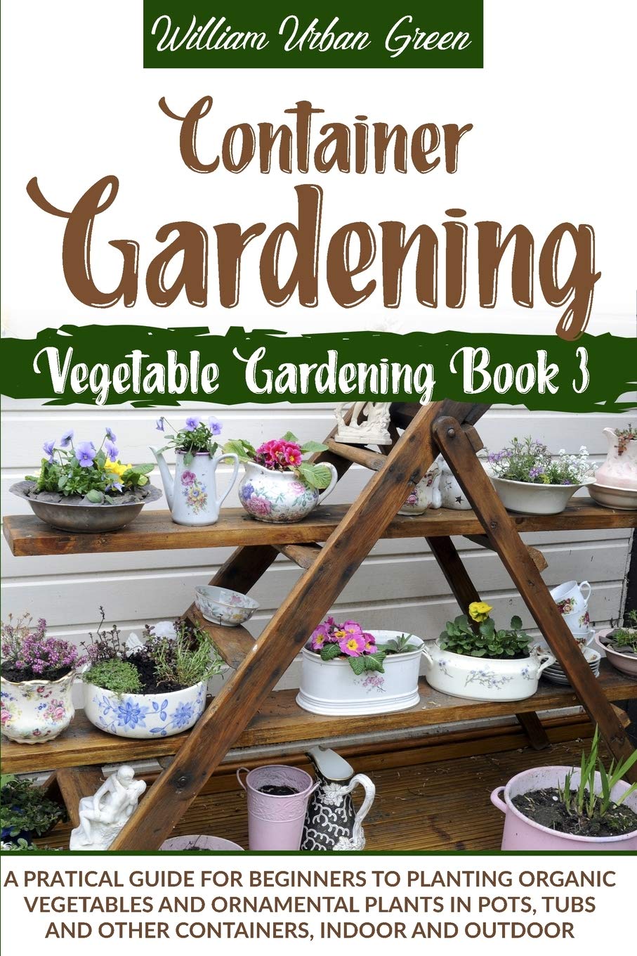 Container Gardening: A Practical Guide for Beginners to Plant Organic Vegetables and Ornamental Plants in Pots, Tubs and Other Containers, Indoor and Outdoor