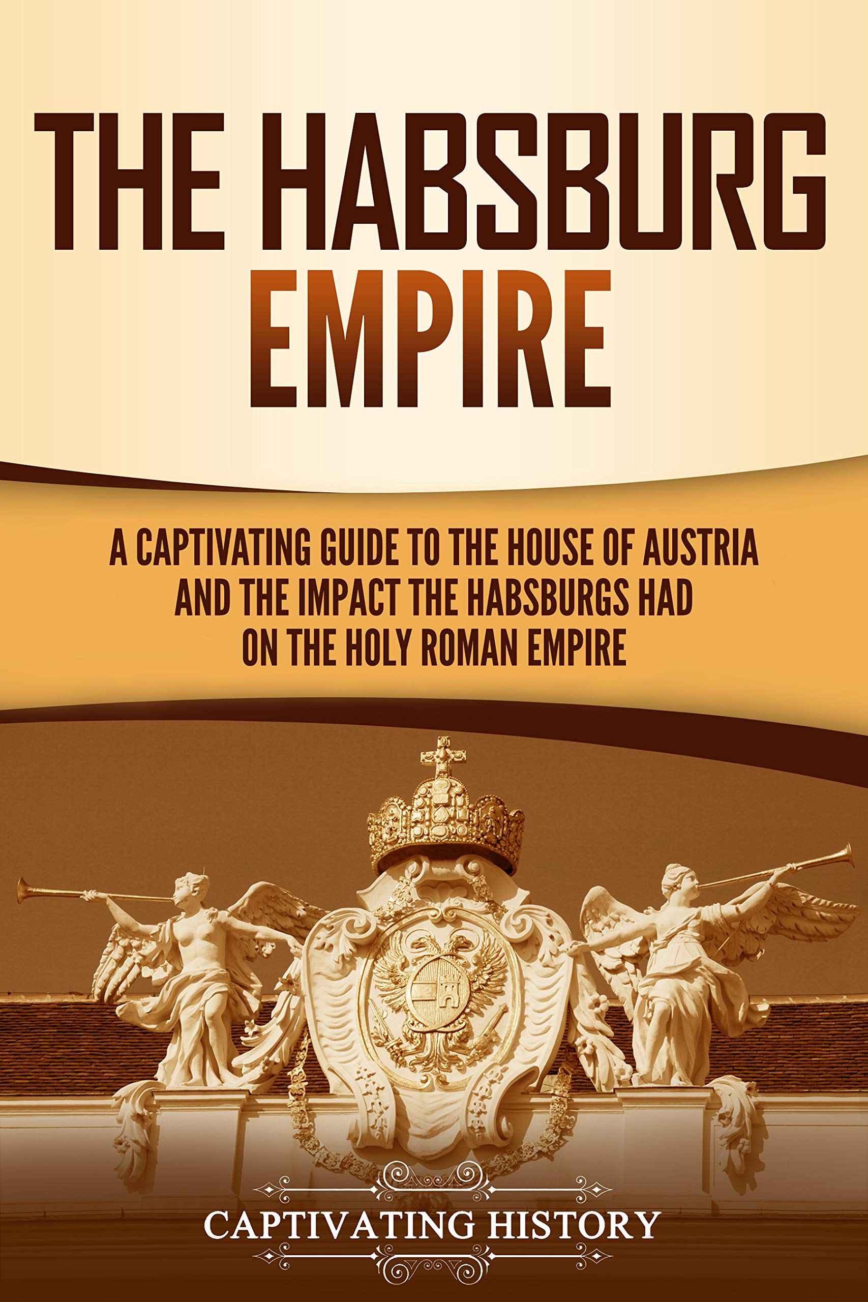 The Habsburg Empire: A Captivating Guide to the House of Austria and the Impact the Habsburgs Had on the Holy Roman Empire (Exploring Europe’s Past)