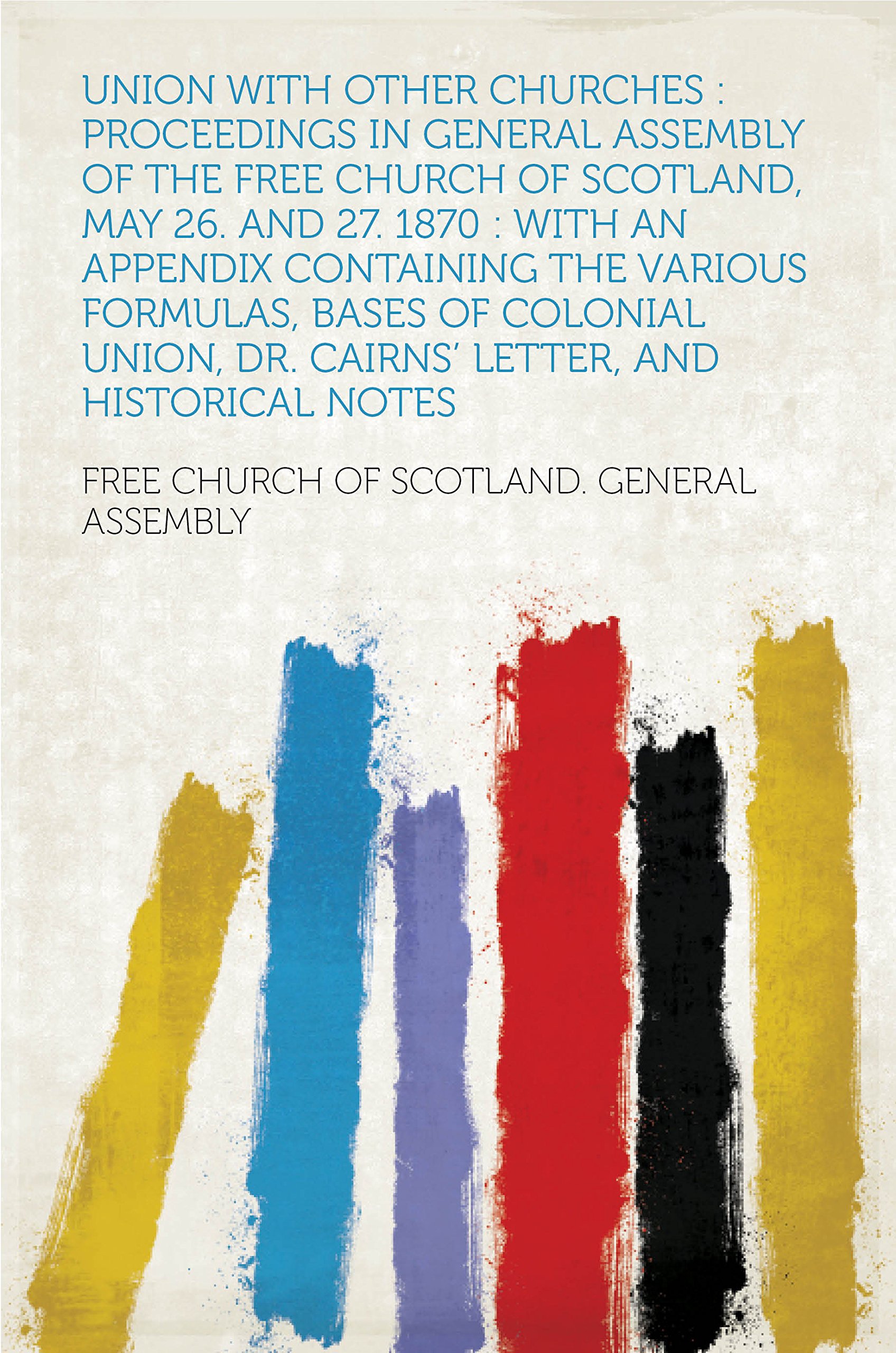 Union With Other Churches : Proceedings in General Assembly of the Free Church of Scotland, May 26. and 27. 1870 : With an Appendix Containing the Various ... Dr. Cairns' Letter, and Historical Notes