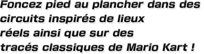 Foncez pied au plancher dans des circuits inspirés de lieux
réels ainsi que sur des tracés classiques de Mario Kart !