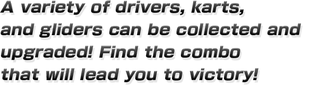 A variety of drivers, karts, and gliders can be collected
and upgraded! Find the combo that will lead you to victory! 