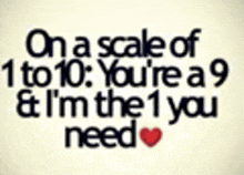 on a scale of 1 to 10 , you 're a 9 & i 'm the 1 you need .