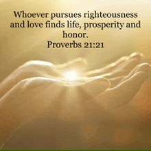 whoever pursues righteousness and love finds life prosperity and honor . proverbs 21:21