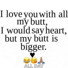 a quote that says i love you with all my butt i would say heart but my butt is bigger all day