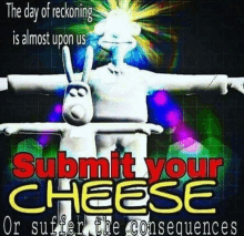 the day of reckoning is almost upon us , submit your cheese or suffer the consequences