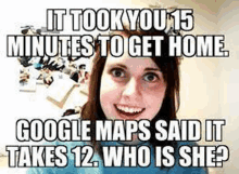 it took you 15 minutes to get home , google maps said it takes 12 . who is she ?