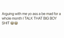 arguing with me yo ass a be mad for a whole month . i talk that big boy shit .