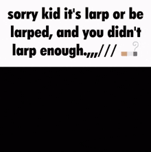 a sorry kid it 's larp or be larped and you didn 't larp enough