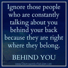 ignore those people who are constantly talking about you behind your back because they are right where they belong . behind you