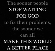 the sooner people stop waiting for god to fix their problems the sooner we can all make this world a better place .