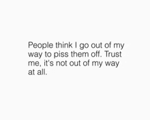 people think i go out of my way to piss them off . trust me , it 's not out of my way all .