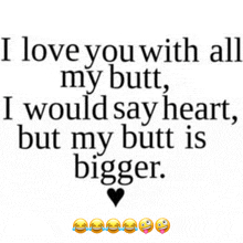 i love you with all my butt i would say heart but my butt is bigger ..