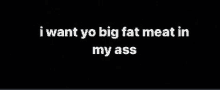 a black background with the words `` i want yo big fat meat in my ass '' written on it .