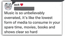 a tweet from jack says music is so unbelievably overrated , it 's like the lowest form of media to consume in your spare time