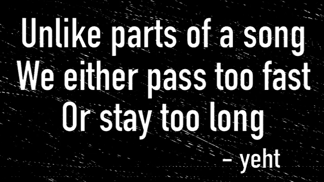 a black and white image with the words `` unlike parts of a song we either pass too fast or stay too long ''