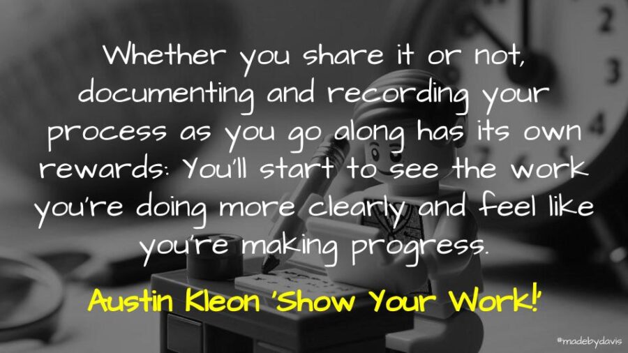 Whether you share it or not, documenting and recording your process as you go along has its own rewards: You’ll start to see the work you’re doing more clearly and feel like you’re making progress. Austin Kleon ‘Show Your Work!’