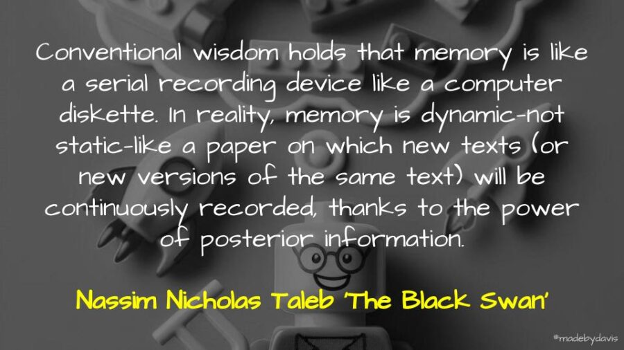 Conventional wisdom holds that memory is like a serial recording device like a computer diskette. In reality, memory is dynamic—not static—like a paper on which new texts (or new versions of the same text) will be continuously recorded, thanks to the power of posterior information. Nassim Nicholas Taleb ‘The Black Swan’