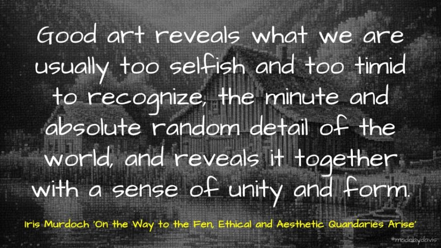 Good art reveals what we are usually too selfish and too timid to recognize, the minute and absolute random detail of the world, and reveals it together with a sense of unity and form. Iris Murdoch ‘On the Way to the Fen, Ethical and Aesthetic Quandaries Arise’