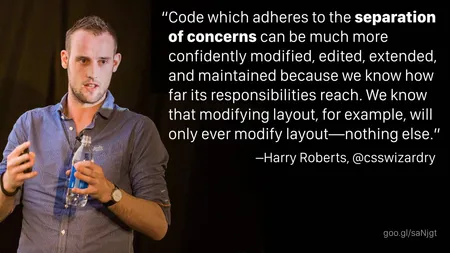 “Code which adheres to the separation of concerns can be much more confidently modified, edited, extended, and maintained because we know how far its responsibilities reach. We know that modifying layout, for example, will only ever modify layout—nothing else.” —Harry Roberts