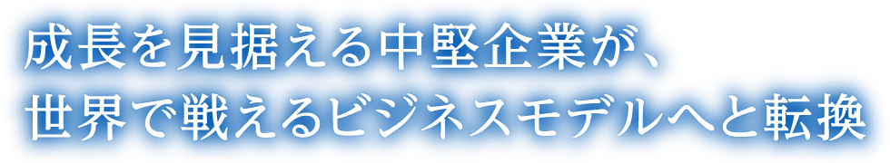 成長を見据える中堅企業が、世界で戦えるビジネスモデルへと転換