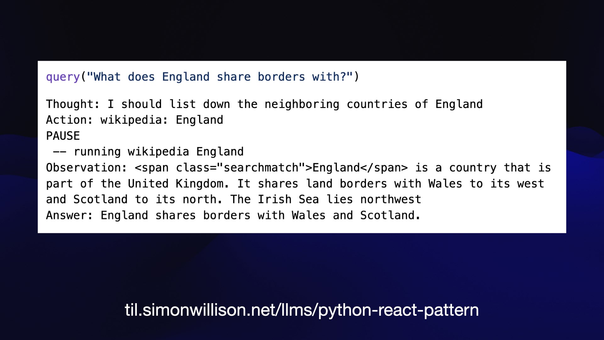 query("what does England share borders with?")  Thought: I should list down the neighboring countries of England  Action: wikipedia: England  PAUSE  —— running wikipedia England  Observation: England is a country that is part of the United Kingdom. It shares land borders with Wales to its west and Scotland to its north. The Irish Sea lies northwest  Answer: England shares borders with Wales and Scotland.  til.simonwillison.net/lims/python-react-pattern