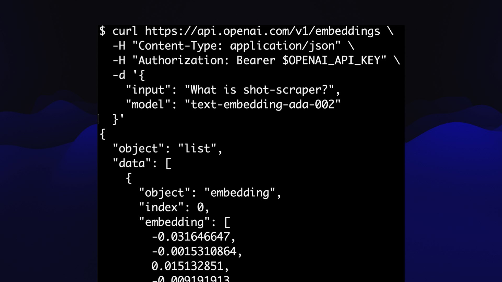 $ curl https://api.openai.com/vl/embeddings \ -H "Content-Type: application/json" \ -H "Authorization: Bearer $OPENAI_API_KEY" \ -d {"input": "What is shot-scraper?",  "model": "text-embedding-ada-002"}  This returns an JSON object with a list of floating point numbers.