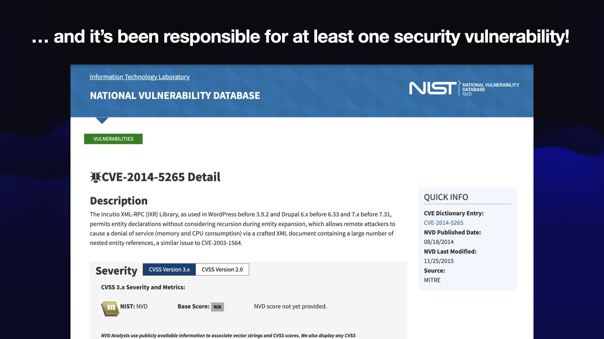 ... and it’s been responsible for at least one security vulnerability!   The NIST National Vulnerability Database  CVE-2014-5265  Description  The Incutio XML-RPC (IXR) Library, as used in WordPress before 3.9.2 and Drupal 6.x before 6.33 and 7.x before 7.31, permits entity declarations without considering recursion during entity expansion, which allows remote attackers to cause a denial of service (memory and CPU consumption) via a crafted XML document containing a large number of nested entity references, a similar issue to CVE-2003-1564  08/18/2014