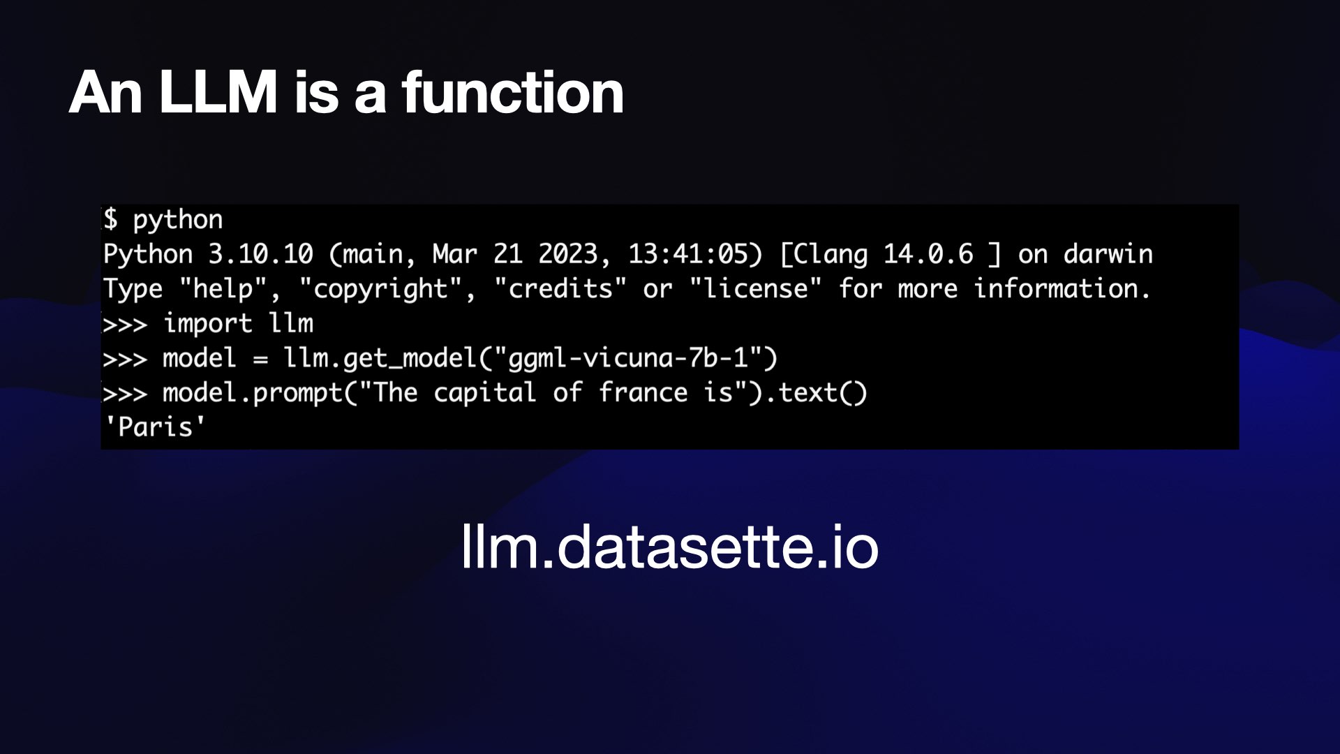 An LLM is a function  $ python Python 3.10.10 (main, Mar 21 2023, 13:41:05) [Clang 14.0.6 ] on darwin Type "help", "copyright", "credits" or "license" for more information. >>> import llm >>> model = 1lm.get_model("ggml-vicuna-7b-1") >>> model.prompt("The capital of france is").text() 'Paris'  llm.datasette.io 