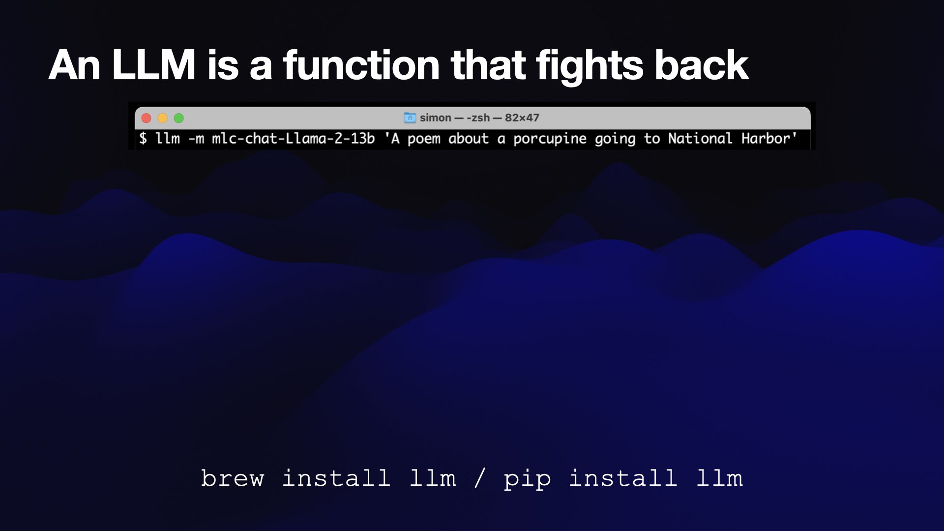 An LLM is a function that fights back  macOS terminal, running:  llm -m mlc-chat-Llama-2-13b ‘A poem about a porcupine going to National Harbor'  brew install llm / pip install llm 